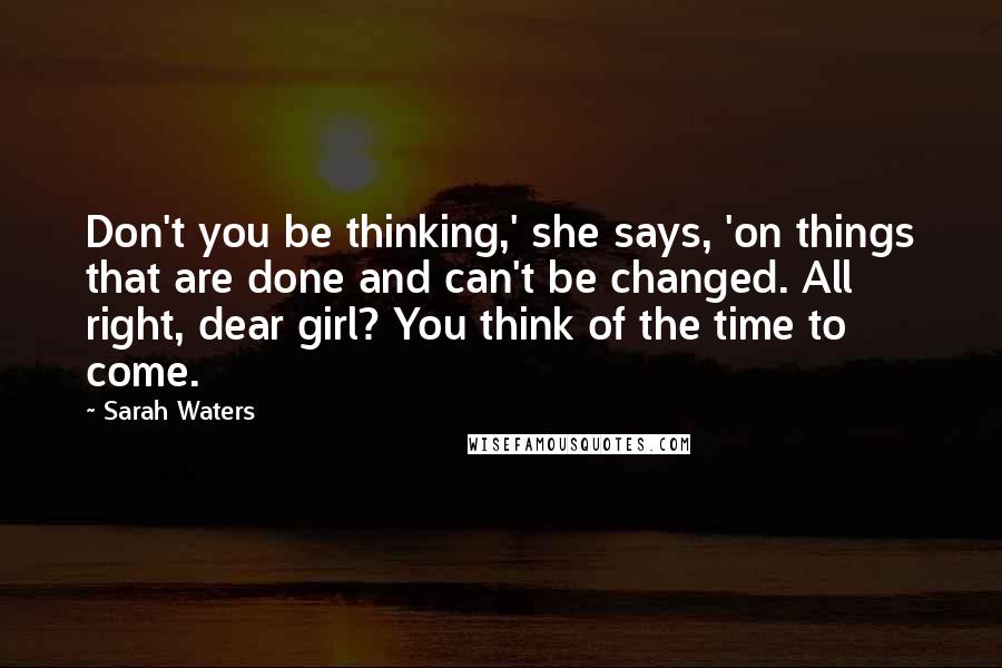Sarah Waters Quotes: Don't you be thinking,' she says, 'on things that are done and can't be changed. All right, dear girl? You think of the time to come.