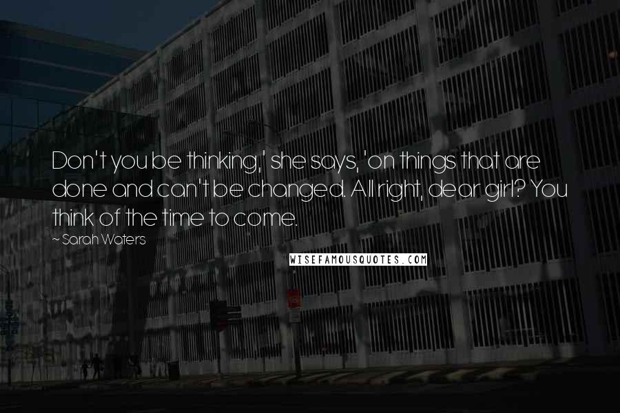 Sarah Waters Quotes: Don't you be thinking,' she says, 'on things that are done and can't be changed. All right, dear girl? You think of the time to come.