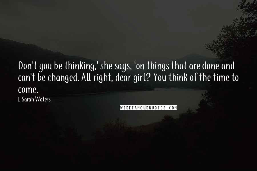 Sarah Waters Quotes: Don't you be thinking,' she says, 'on things that are done and can't be changed. All right, dear girl? You think of the time to come.