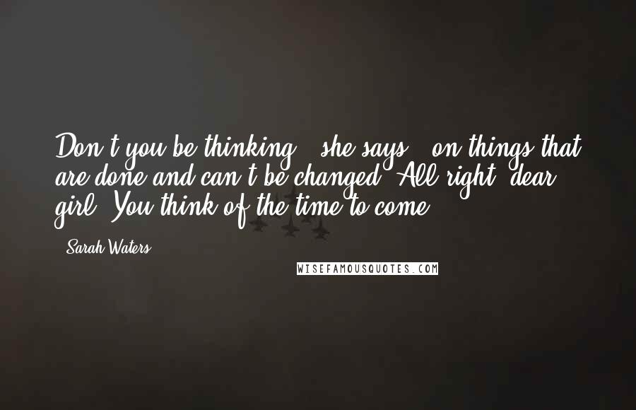 Sarah Waters Quotes: Don't you be thinking,' she says, 'on things that are done and can't be changed. All right, dear girl? You think of the time to come.