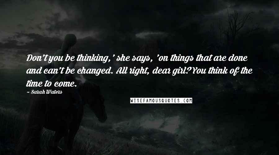 Sarah Waters Quotes: Don't you be thinking,' she says, 'on things that are done and can't be changed. All right, dear girl? You think of the time to come.