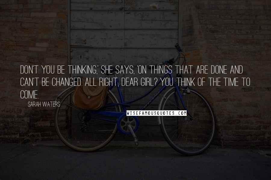 Sarah Waters Quotes: Don't you be thinking,' she says, 'on things that are done and can't be changed. All right, dear girl? You think of the time to come.