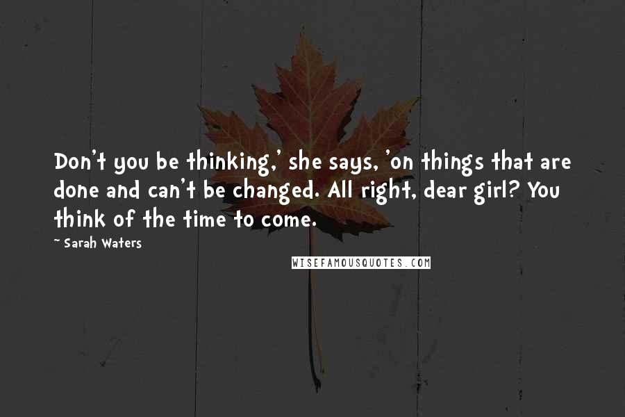 Sarah Waters Quotes: Don't you be thinking,' she says, 'on things that are done and can't be changed. All right, dear girl? You think of the time to come.