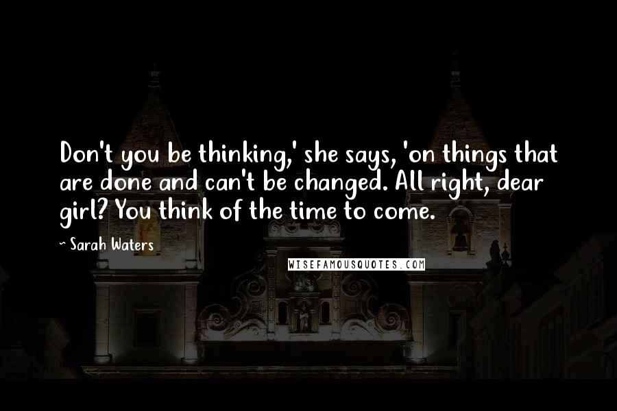 Sarah Waters Quotes: Don't you be thinking,' she says, 'on things that are done and can't be changed. All right, dear girl? You think of the time to come.