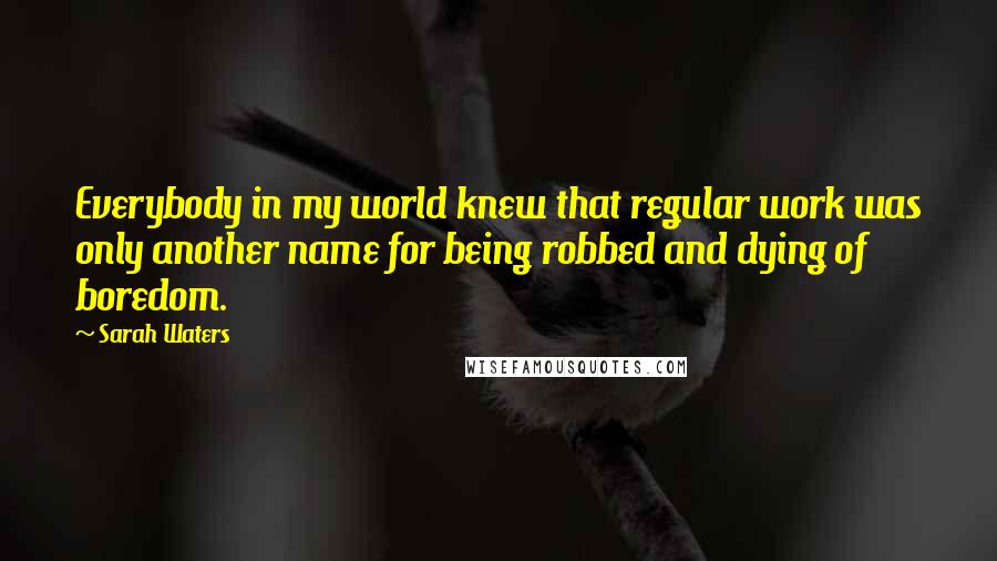 Sarah Waters Quotes: Everybody in my world knew that regular work was only another name for being robbed and dying of boredom.