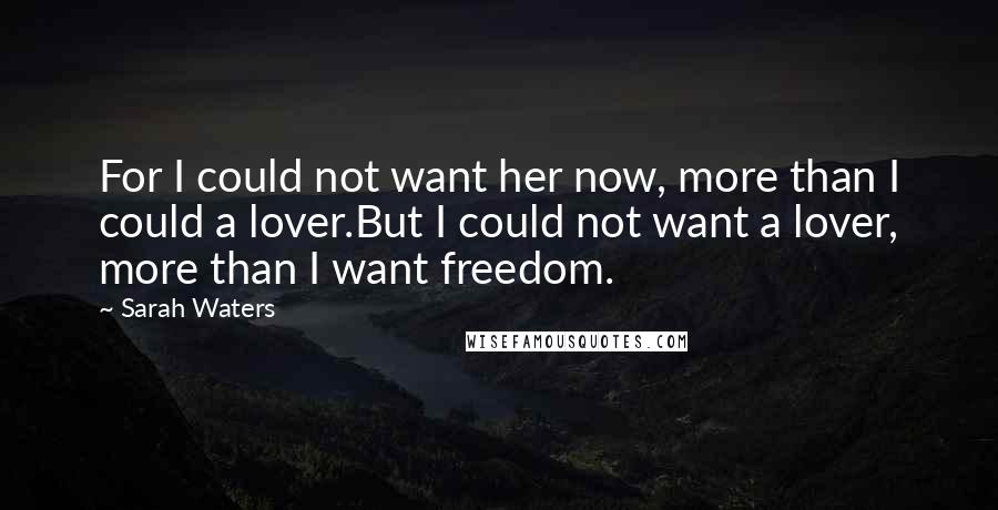 Sarah Waters Quotes: For I could not want her now, more than I could a lover.But I could not want a lover, more than I want freedom.