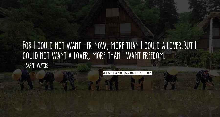 Sarah Waters Quotes: For I could not want her now, more than I could a lover.But I could not want a lover, more than I want freedom.