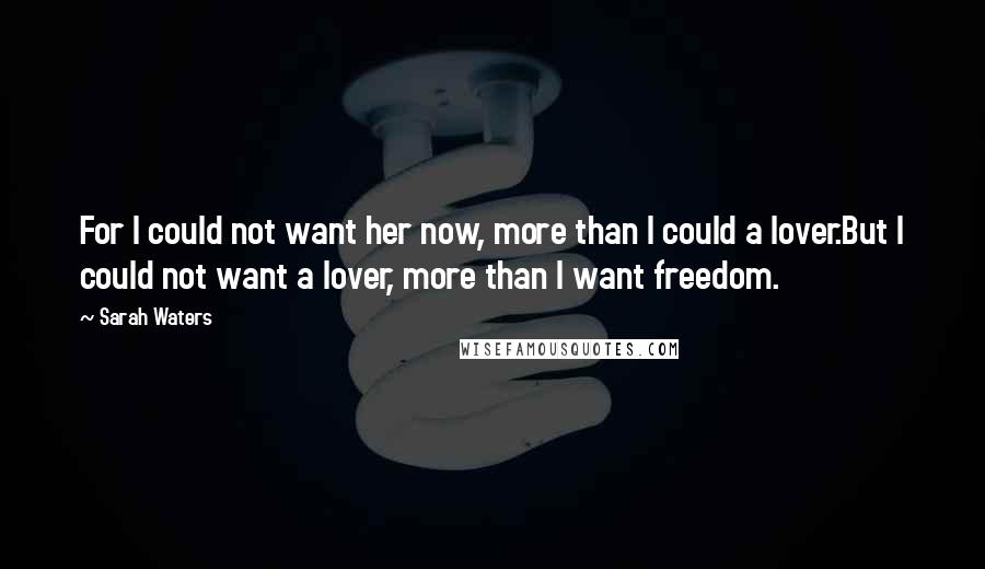 Sarah Waters Quotes: For I could not want her now, more than I could a lover.But I could not want a lover, more than I want freedom.