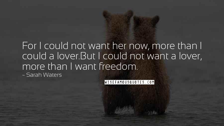 Sarah Waters Quotes: For I could not want her now, more than I could a lover.But I could not want a lover, more than I want freedom.