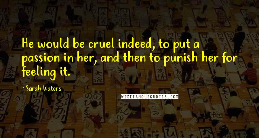 Sarah Waters Quotes: He would be cruel indeed, to put a passion in her, and then to punish her for feeling it.
