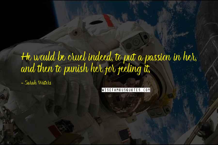 Sarah Waters Quotes: He would be cruel indeed, to put a passion in her, and then to punish her for feeling it.
