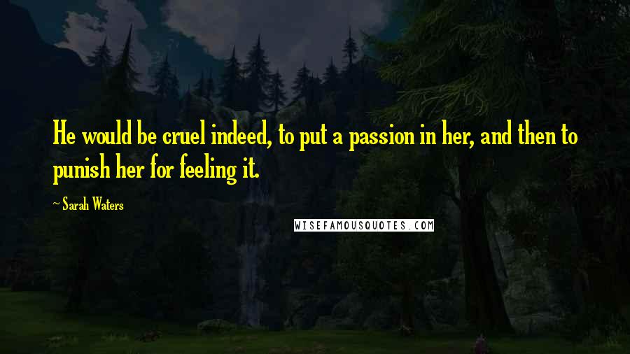 Sarah Waters Quotes: He would be cruel indeed, to put a passion in her, and then to punish her for feeling it.