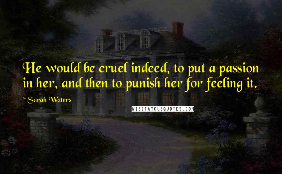 Sarah Waters Quotes: He would be cruel indeed, to put a passion in her, and then to punish her for feeling it.