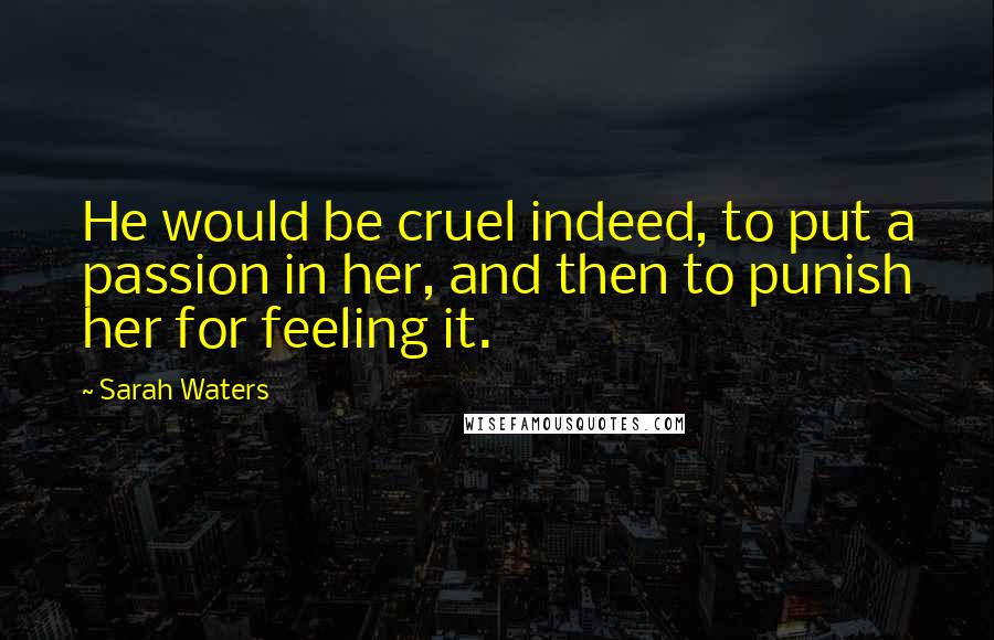 Sarah Waters Quotes: He would be cruel indeed, to put a passion in her, and then to punish her for feeling it.