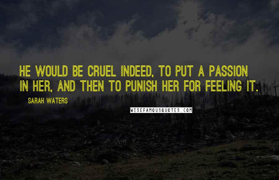 Sarah Waters Quotes: He would be cruel indeed, to put a passion in her, and then to punish her for feeling it.