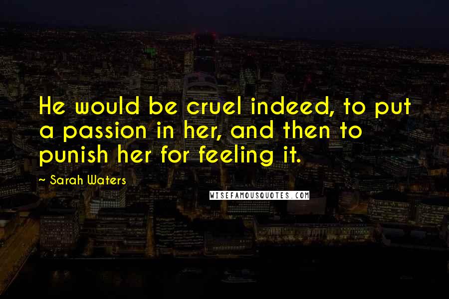 Sarah Waters Quotes: He would be cruel indeed, to put a passion in her, and then to punish her for feeling it.