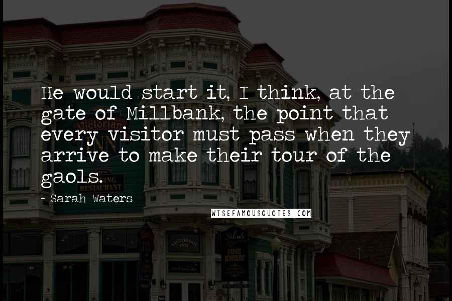 Sarah Waters Quotes: He would start it, I think, at the gate of Millbank, the point that every visitor must pass when they arrive to make their tour of the gaols.