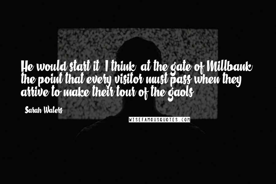 Sarah Waters Quotes: He would start it, I think, at the gate of Millbank, the point that every visitor must pass when they arrive to make their tour of the gaols.