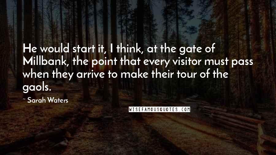 Sarah Waters Quotes: He would start it, I think, at the gate of Millbank, the point that every visitor must pass when they arrive to make their tour of the gaols.