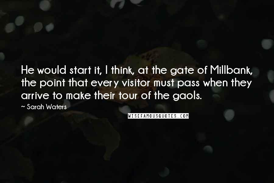 Sarah Waters Quotes: He would start it, I think, at the gate of Millbank, the point that every visitor must pass when they arrive to make their tour of the gaols.