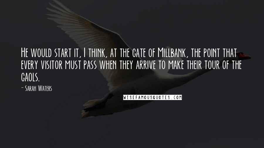 Sarah Waters Quotes: He would start it, I think, at the gate of Millbank, the point that every visitor must pass when they arrive to make their tour of the gaols.