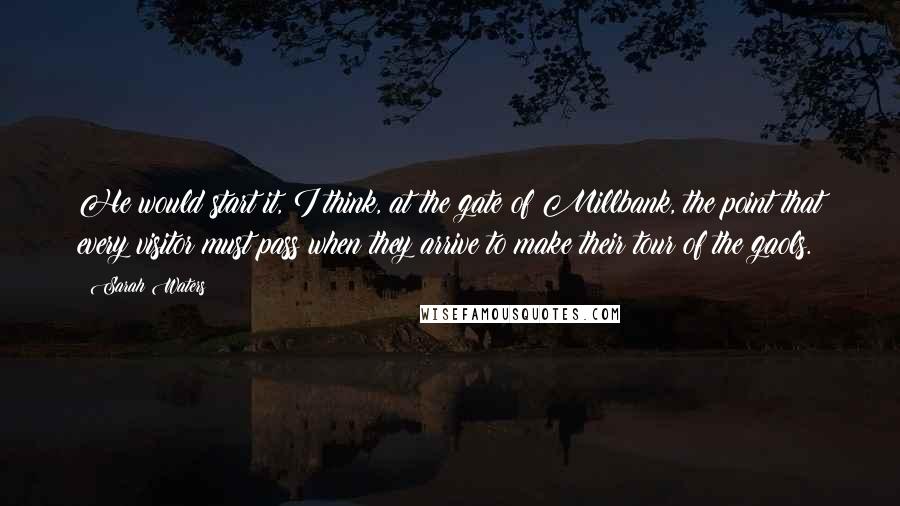 Sarah Waters Quotes: He would start it, I think, at the gate of Millbank, the point that every visitor must pass when they arrive to make their tour of the gaols.