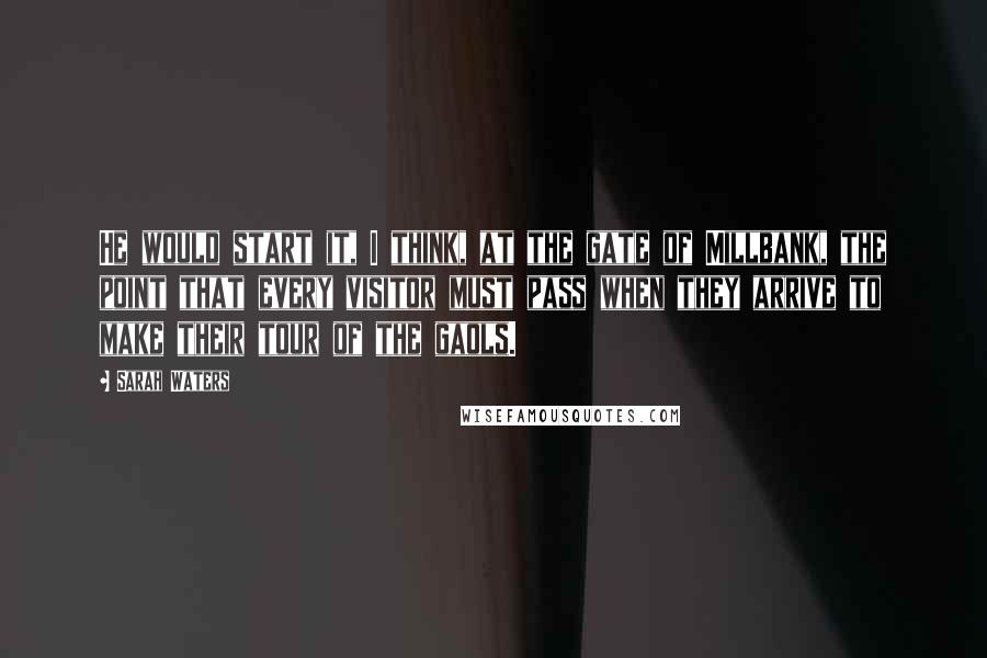 Sarah Waters Quotes: He would start it, I think, at the gate of Millbank, the point that every visitor must pass when they arrive to make their tour of the gaols.