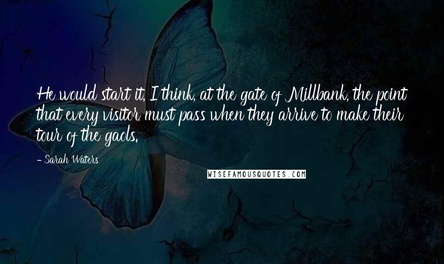 Sarah Waters Quotes: He would start it, I think, at the gate of Millbank, the point that every visitor must pass when they arrive to make their tour of the gaols.