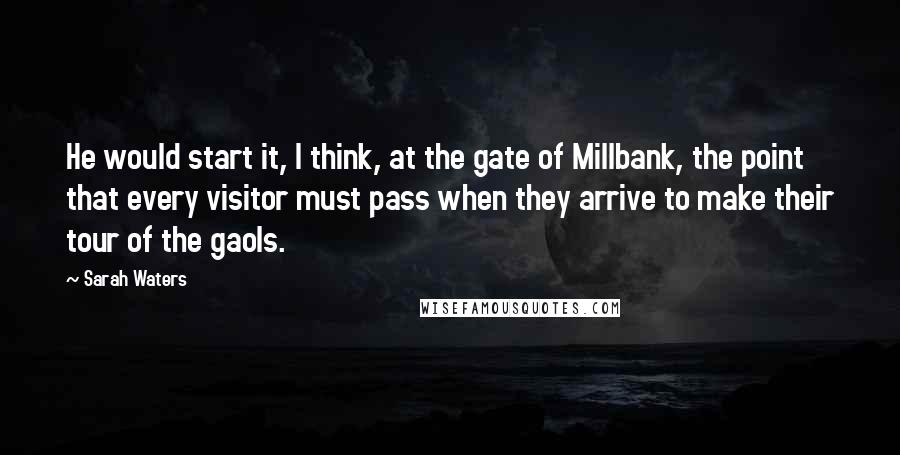 Sarah Waters Quotes: He would start it, I think, at the gate of Millbank, the point that every visitor must pass when they arrive to make their tour of the gaols.