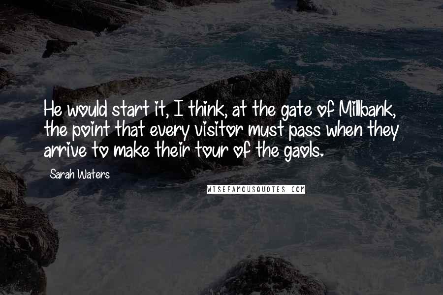 Sarah Waters Quotes: He would start it, I think, at the gate of Millbank, the point that every visitor must pass when they arrive to make their tour of the gaols.