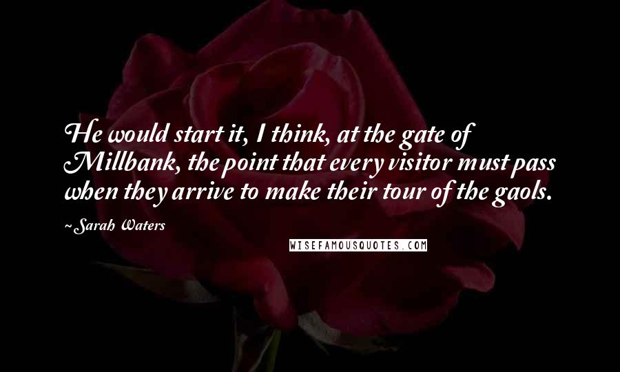 Sarah Waters Quotes: He would start it, I think, at the gate of Millbank, the point that every visitor must pass when they arrive to make their tour of the gaols.