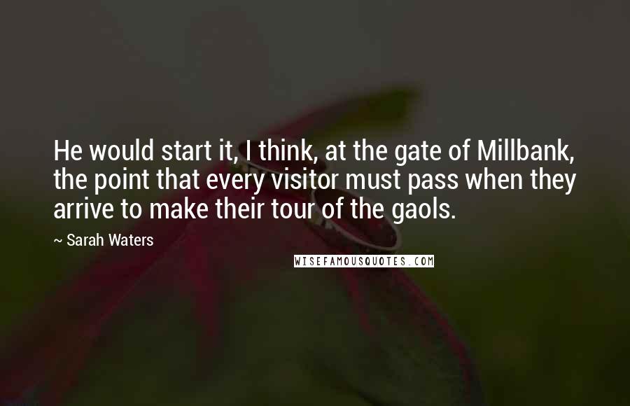 Sarah Waters Quotes: He would start it, I think, at the gate of Millbank, the point that every visitor must pass when they arrive to make their tour of the gaols.