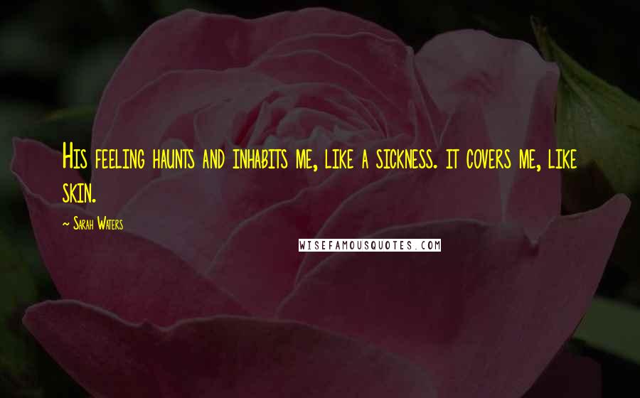 Sarah Waters Quotes: His feeling haunts and inhabits me, like a sickness. it covers me, like skin.