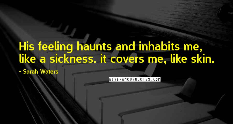 Sarah Waters Quotes: His feeling haunts and inhabits me, like a sickness. it covers me, like skin.