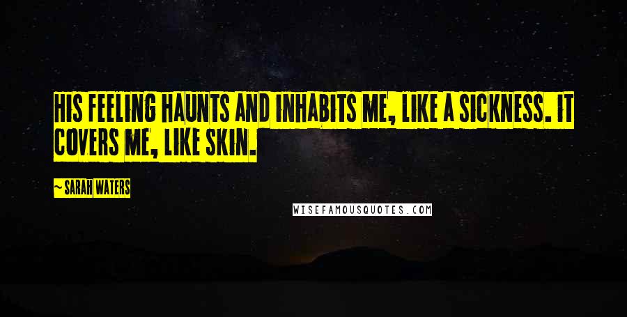 Sarah Waters Quotes: His feeling haunts and inhabits me, like a sickness. it covers me, like skin.