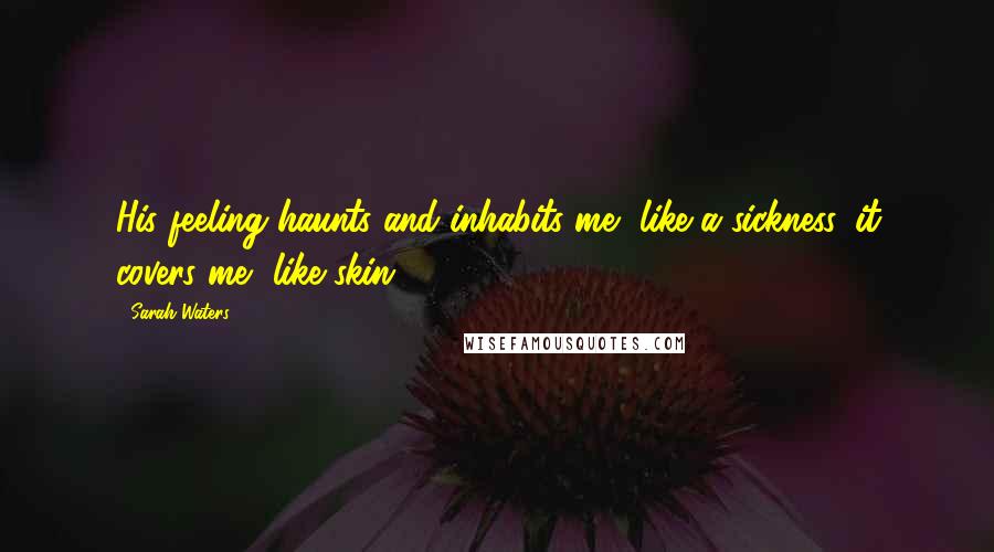Sarah Waters Quotes: His feeling haunts and inhabits me, like a sickness. it covers me, like skin.