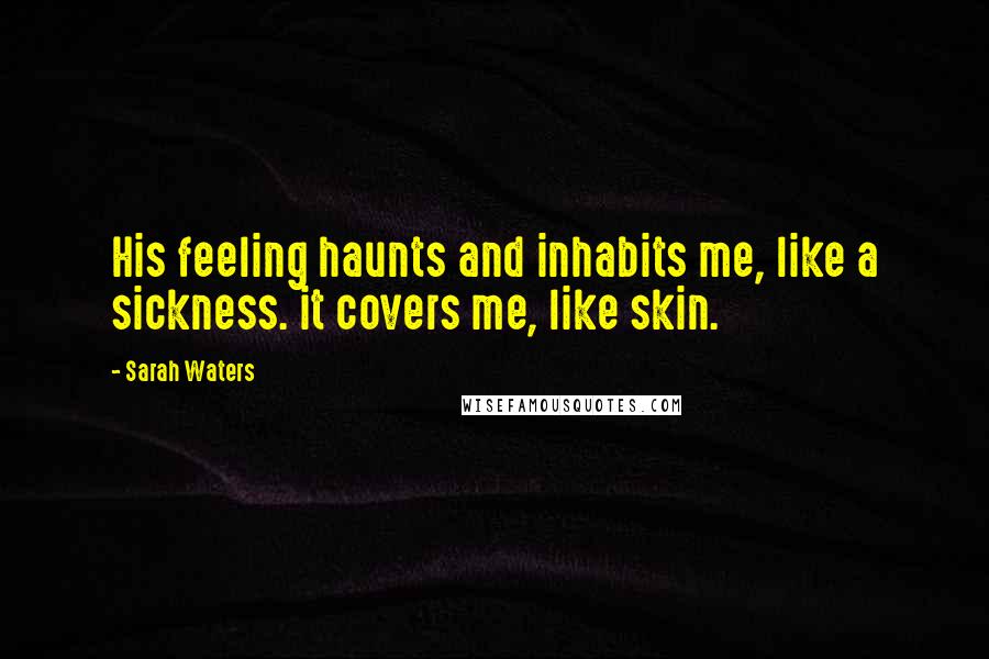 Sarah Waters Quotes: His feeling haunts and inhabits me, like a sickness. it covers me, like skin.