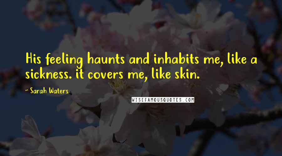 Sarah Waters Quotes: His feeling haunts and inhabits me, like a sickness. it covers me, like skin.