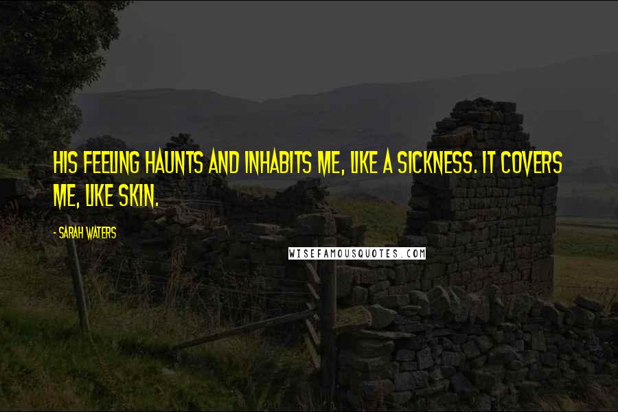 Sarah Waters Quotes: His feeling haunts and inhabits me, like a sickness. it covers me, like skin.