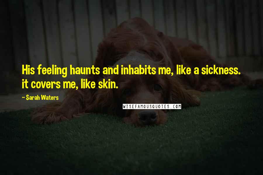 Sarah Waters Quotes: His feeling haunts and inhabits me, like a sickness. it covers me, like skin.
