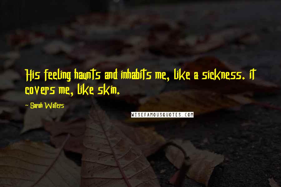 Sarah Waters Quotes: His feeling haunts and inhabits me, like a sickness. it covers me, like skin.