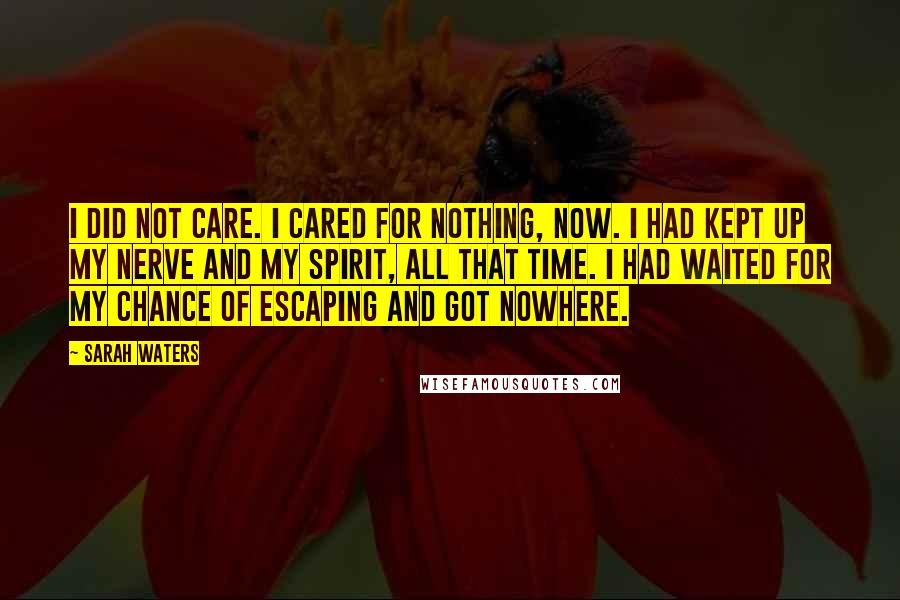 Sarah Waters Quotes: I did not care. I cared for nothing, now. I had kept up my nerve and my spirit, all that time. I had waited for my chance of escaping and got nowhere.