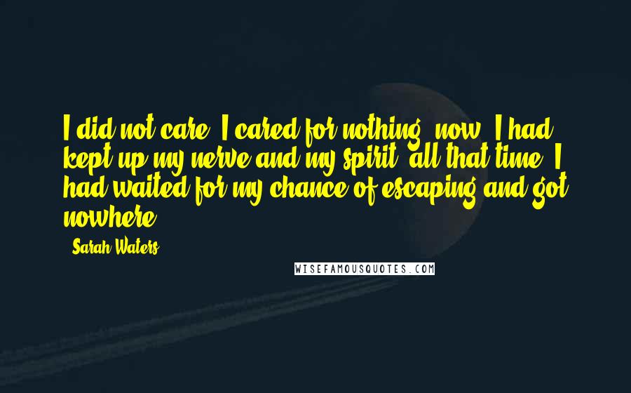 Sarah Waters Quotes: I did not care. I cared for nothing, now. I had kept up my nerve and my spirit, all that time. I had waited for my chance of escaping and got nowhere.