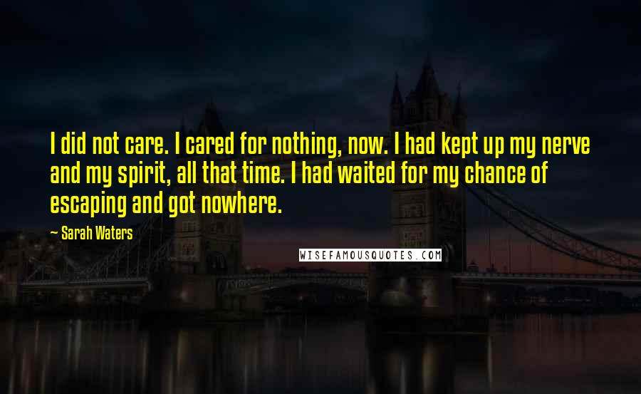 Sarah Waters Quotes: I did not care. I cared for nothing, now. I had kept up my nerve and my spirit, all that time. I had waited for my chance of escaping and got nowhere.