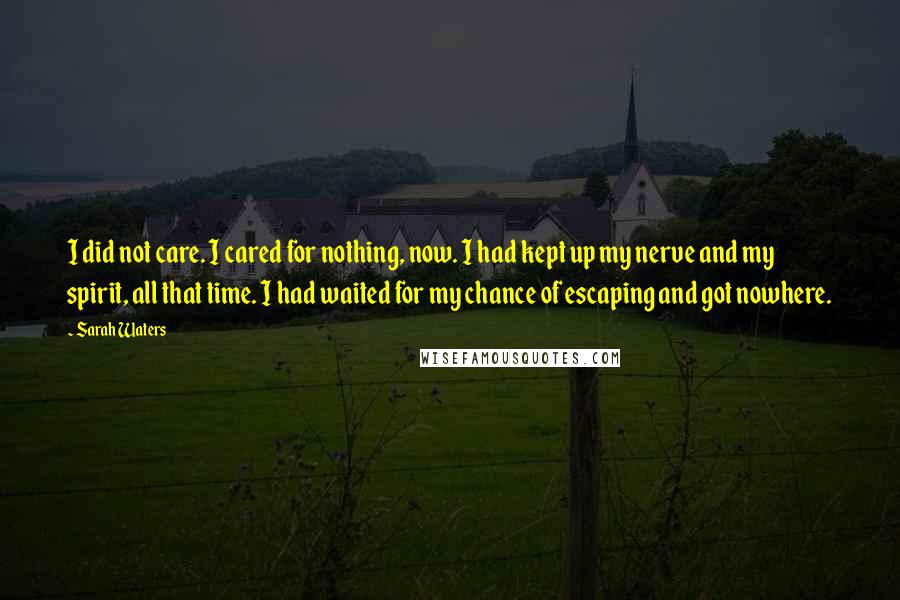 Sarah Waters Quotes: I did not care. I cared for nothing, now. I had kept up my nerve and my spirit, all that time. I had waited for my chance of escaping and got nowhere.