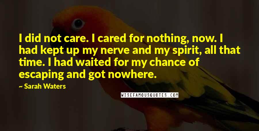 Sarah Waters Quotes: I did not care. I cared for nothing, now. I had kept up my nerve and my spirit, all that time. I had waited for my chance of escaping and got nowhere.