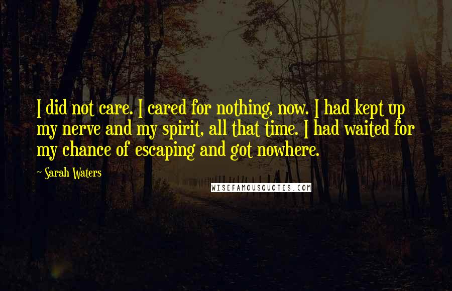 Sarah Waters Quotes: I did not care. I cared for nothing, now. I had kept up my nerve and my spirit, all that time. I had waited for my chance of escaping and got nowhere.