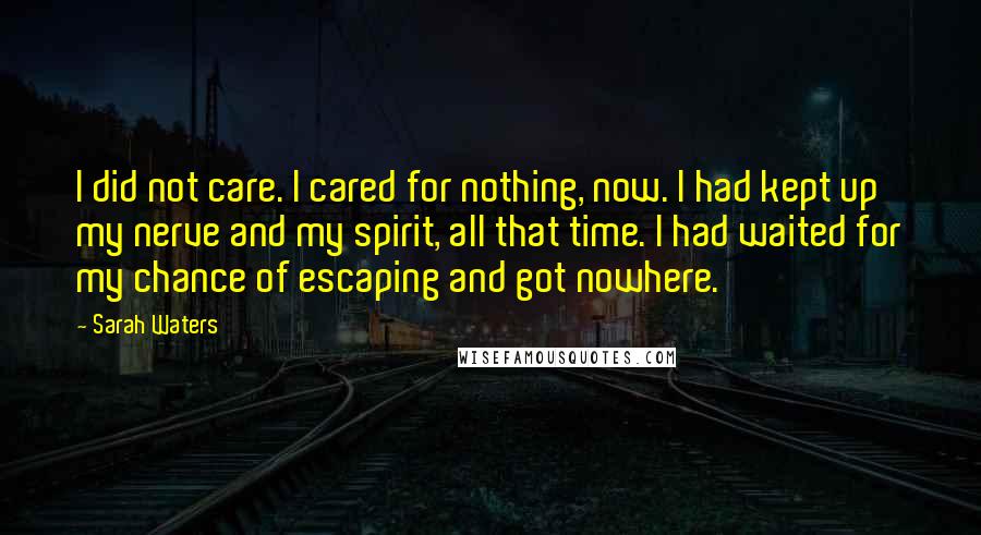 Sarah Waters Quotes: I did not care. I cared for nothing, now. I had kept up my nerve and my spirit, all that time. I had waited for my chance of escaping and got nowhere.