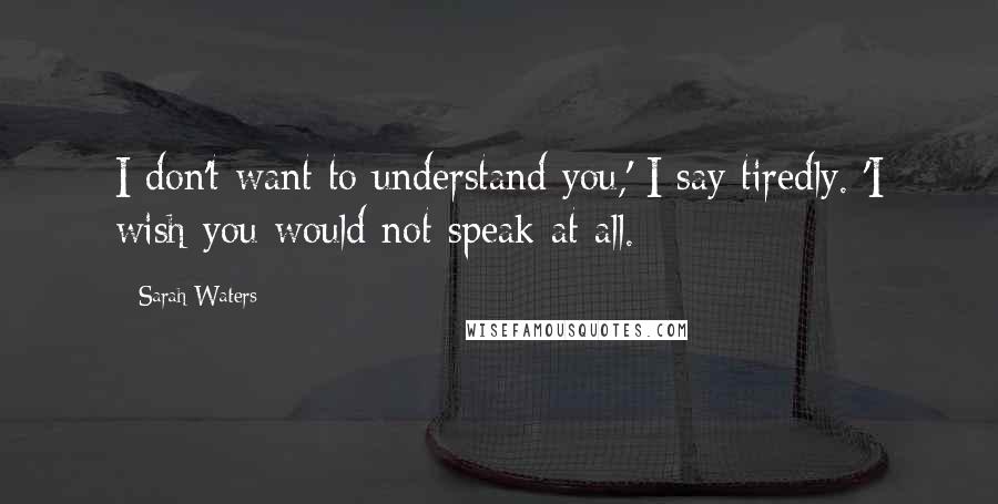 Sarah Waters Quotes: I don't want to understand you,' I say tiredly. 'I wish you would not speak at all.