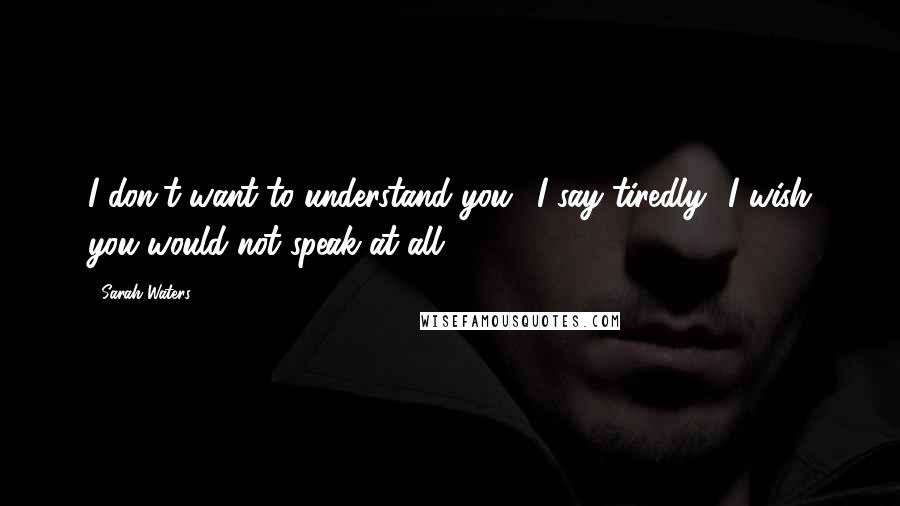 Sarah Waters Quotes: I don't want to understand you,' I say tiredly. 'I wish you would not speak at all.